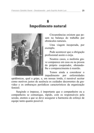 Francisco Cândido Xavier - Desobsessão - pelo Espírito André Luiz   20




                             8
                     Impedimento natural

                                   Circunstâncias existem que pe-
                              sam na balança do trabalho por
                              obstáculos naturais.
                                   Uma viagem inesperada, por
                              exemplo.
                                   Pode acontecer que a obrigação
                              profissional assim o exija.
                                   Noutros casos, a moléstia gra-
                              ve comparece em casa ou na pessoa
                              do próprio cooperador, obstando-
                              lhe o comparecimento à reunião.
                                   Temos ainda a considerar o
                              impedimento por enfermidades
epidêmicas, qual a gripe, e, em nossas irmãs, é razoável aceitar
como motivos justos de ausência os cuidados decorrentes da gra-
videz e os embaraços periódicos característicos da organização
feminil.
    Surgindo o impasse, é importante que o companheiro ou a
companheira se comunique, rápido, com os responsáveis pela
sessão, atentos a que se deve assegurar a harmonia do esforço de
equipe tanto quanto possível.
 