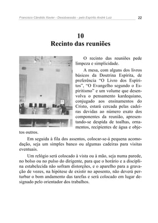 Francisco Cândido Xavier - Desobsessão - pelo Espírito André Luiz       22




                               10
                      Recinto das reuniões

                                            O recinto das reuniões pede
                                       limpeza e simplicidade.
                                            A mesa, com alguns dos livros
                                       básicos da Doutrina Espírita, de
                                       preferência “O Livro dos Espíri-
                                       tos”, “O Evangelho segundo o Es-
                                       piritismo” e um volume que desen-
                                       volva o pensamento kardequiano,
                                       conjugado aos ensinamentos do
                                       Cristo, estará cercada pelas cadei-
                                       ras devidas ao número exato dos
                                       componentes da reunião, apresen-
                                       tando-se despida de toalhas, orna-
                                       mentos, recipientes de água e obje-
tos outros.
     Em seguida à fila dos assentos, colocar-se-á pequena acomo-
dação, seja um simples banco ou algumas cadeiras para visitas
eventuais.
     Um relógio será colocado à vista ou à mão, seja numa parede,
no bolso ou no pulso do dirigente, para que o horário e a discipli-
na estabelecida não sofram distorções, e o aparelho para a grava-
ção de vozes, na hipótese de existir no aposento, não deverá per-
turbar o bom andamento das tarefas e será colocado em lugar de-
signado pelo orientador dos trabalhos.
 