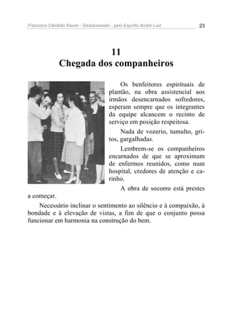 Francisco Cândido Xavier - Desobsessão - pelo Espírito André Luiz       23




                          11
               Chegada dos companheiros

                                            Os benfeitores espirituais de
                                       plantão, na obra assistencial aos
                                       irmãos desencarnados sofredores,
                                       esperam sempre que os integrantes
                                       da equipe alcancem o recinto de
                                       serviço em posição respeitosa.
                                            Nada de vozerio, tumulto, gri-
                                       tos, gargalhadas.
                                            Lembrem-se os companheiros
                                       encarnados de que se aproximam
                                       de enfermos reunidos, como num
                                       hospital, credores de atenção e ca-
                                       rinho.
                                            A obra de socorro está prestes
a começar.
    Necessário inclinar o sentimento ao silêncio e à compaixão, à
bondade e à elevação de vistas, a fim de que o conjunto possa
funcionar em harmonia na construção do bem.
 