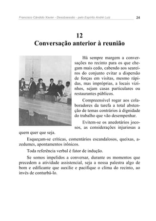 Francisco Cândido Xavier - Desobsessão - pelo Espírito André Luiz       24




                       12
          Conversação anterior à reunião

                                            Há sempre margem a conver-
                                       sações no recinto para os que che-
                                       gam mais cedo, cabendo aos searei-
                                       ros do conjunto evitar a dispersão
                                       de forças em visitas, mesmo rápi-
                                       das, mas impróprias, a locais vizi-
                                       nhos, sejam casas particulares ou
                                       restaurantes públicos.
                                            Compreensível rogar aos cola-
                                       boradores da tarefa a total absten-
                                       ção de temas contrários à dignidade
                                       do trabalho que vão desempenhar.
                                            Evitem-se os anedotários joco-
                                       sos, as considerações injuriosas a
quem quer que seja.
    Esqueçam-se críticas, comentários escandalosos, queixas, a-
zedumes, apontamentos irônicos.
    Toda referência verbal é fator de indução.
    Se somos impelidos a conversar, durante os momentos que
precedem a atividade assistencial, seja a nossa palestra algo de
bom e edificante que auxilie e pacifique o clima do recinto, ao
invés de conturbá-lo.
 