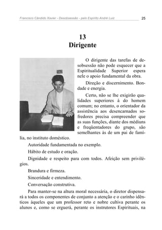 Francisco Cândido Xavier - Desobsessão - pelo Espírito André Luiz       25




                                    13
                                 Dirigente

                                            O dirigente das tarefas de de-
                                       sobsessão não pode esquecer que a
                                       Espiritualidade Superior espera
                                       nele o apoio fundamental da obra.
                                            Direção e discernimento. Bon-
                                       dade e energia.
                                            Certo, não se lhe exigirão qua-
                                       lidades superiores à do homem
                                       comum; no entanto, o orientador da
                                       assistência aos desencarnados so-
                                       fredores precisa compreender que
                                       as suas funções, diante dos médiuns
                                       e freqüentadores do grupo, são
                                       semelhantes às de um pai de famí-
lia, no instituto doméstico.
     Autoridade fundamentada no exemplo.
     Hábito de estudo e oração.
     Dignidade e respeito para com todos. Afeição sem privilé-
gios.
     Brandura e firmeza.
     Sinceridade e entendimento.
     Conversação construtiva.
     Para manter-se na altura moral necessária, o diretor dispensa-
rá a todos os componentes de conjunto a atenção e o carinho idên-
ticos àqueles que um professor reto e nobre cultiva perante os
alunos e, como se erguerá, perante os instrutores Espirituais, na
 