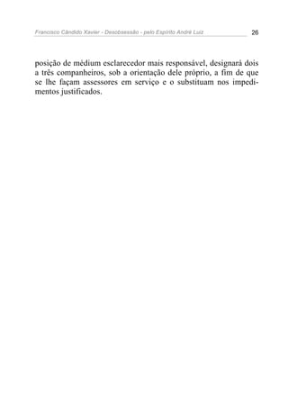 Francisco Cândido Xavier - Desobsessão - pelo Espírito André Luiz   26




posição de médium esclarecedor mais responsável, designará dois
a três companheiros, sob a orientação dele próprio, a fim de que
se lhe façam assessores em serviço e o substituam nos impedi-
mentos justificados.
 