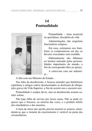 Francisco Cândido Xavier - Desobsessão - pelo Espírito André Luiz   27




                                  14
                             Pontualidade

                                     Pontualidade – tema essencial
                               no quotidiano, disciplina da vida.
                                     Administrações não respeitam
                               funcionários relapsos.
                                     Em casa, estimamos nos fami-
                               liares os compromissos em dia, os
                               deveres executados com exatidão.
                                     Habitualmente não falhamos
                               no horário marcado pelas persona-
                               lidades importantes do mundo, a
                               fim de corresponder-lhes ao apreço.
                                     A entrevista com um industri-
                               al...
     A fala com um Ministro de Estado...
     Nas lides da desobsessão, é forçoso entender que benfeitores
espirituais e amigos outros desencarnados se deslocam de obriga-
ções graves da Vida Superior, a fim de assistir-nos e socorrer-nos.
     Pontualidade é sempre dever, mas na desobsessão assume ca-
ráter solene.
     Não haja falha de serviço por nossa causa. Não se pode es-
quecer que o fracasso, na maioria das vezes, é o produto infeliz
dos retardatários e dos ausentes.
     A hora de início das tarefas precisa mostrar-se austera, enten-
dendo-se que o instante do encerramento é variável na pauta das
circunstâncias.
 