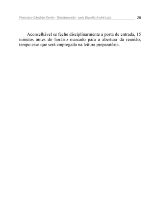 Francisco Cândido Xavier - Desobsessão - pelo Espírito André Luiz   28




   Aconselhável se feche disciplinarmente a porta de entrada, 15
minutos antes do horário marcado para a abertura da reunião,
tempo esse que será empregado na leitura preparatória.
 