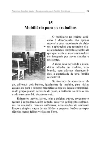 Francisco Cândido Xavier - Desobsessão - pelo Espírito André Luiz   29




                          15
             Mobiliário para os trabalhos

                                    O mobiliário no recinto dedi-
                               cado à desobsessão não apenas
                               necessita estar escoimado de obje-
                               tos e apetrechos que recordem ritu-
                               ais e amuletos, símbolos e ídolos de
                               qualquer espécie, mas também deve
                               ser integrado por peças simples e
                               resistentes.
                                    A mesa deve ser sólida e as ca-
                               deiras talhadas em madeira, lem-
                               brando, sem adornos desnecessá-
                               rios, a austeridade de uma família
                               respeitável.
                                    Se tivermos de acrescentar al-
go, aditemos dois bancos, igualmente de madeira, para visitas
casuais ou para o socorro magnético a esse ou àquele companhei-
ro do grupo quando necessite de passe, a distância do círculo for-
mado em comunhão de pensamento.
    Evitarmos tapetes, jarros, telas e enfeites outros, porquanto o
recinto é consagrado, além de tudo, ao alívio de Espíritos sofredo-
res ou alienados mentais autênticos, necessitados de ambiente
limpo e simples, capaz de auxiliá-los a esquecer ilusões ou expe-
riências menos felizes vividas na Terra.
 