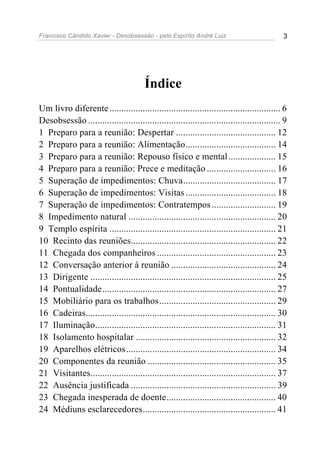 Francisco Cândido Xavier - Desobsessão - pelo Espírito André Luiz                            3




                                        Índice
Um livro diferente ........................................................................ 6
Desobsessão ................................................................................. 9
1 Preparo para a reunião: Despertar .......................................... 12
2 Preparo para a reunião: Alimentação...................................... 14
3 Preparo para a reunião: Repouso físico e mental .................... 15
4 Preparo para a reunião: Prece e meditação ............................. 16
5 Superação de impedimentos: Chuva....................................... 17
6 Superação de impedimentos: Visitas ...................................... 18
7 Superação de impedimentos: Contratempos ........................... 19
8 Impedimento natural .............................................................. 20
9 Templo espírita ...................................................................... 21
10 Recinto das reuniões............................................................. 22
11 Chegada dos companheiros .................................................. 23
12 Conversação anterior à reunião ............................................ 24
13 Dirigente .............................................................................. 25
14 Pontualidade......................................................................... 27
15 Mobiliário para os trabalhos ................................................. 29
16 Cadeiras................................................................................ 30
17 Iluminação............................................................................ 31
18 Isolamento hospitalar ........................................................... 32
19 Aparelhos elétricos............................................................... 34
20 Componentes da reunião ...................................................... 35
21 Visitantes.............................................................................. 37
22 Ausência justificada ............................................................. 39
23 Chegada inesperada de doente.............................................. 40
24 Médiuns esclarecedores........................................................ 41
 