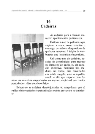 Francisco Cândido Xavier - Desobsessão - pelo Espírito André Luiz   30




                                   16
                                 Cadeiras

                                   As cadeiras para a reunião me-
                              recem apontamentos particulares.
                                   Evite-se o uso de poltronas que
                              sugiram a sesta, como também o
                              emprego de móveis desprovidos de
                              qualquer anteparo, à feição de tam-
                              boretes que imponham desconforto.
                                   Utilizemo-nos de cadeiras, pe-
                              sadas na constituição, para frustrar
                              os impulsos de queda ou de agita-
                              ção excessiva, habituais nos mé-
                              diuns em transe, mas construídas
                              em estilo singelo, com o espaldar
                              amplo e alto que suporte com fir-
meza os seareiros empenhados no socorro espiritual aos irmãos
perturbados, além do plano físico.
    Evitem-se as cadeiras desconjuntadas ou rangedoras que só
ruídos desnecessários e perturbações outras provocam no ambien-
te.
 