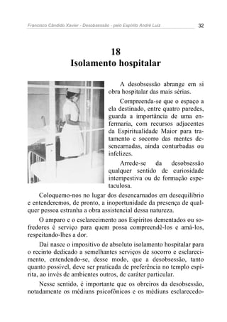 Francisco Cândido Xavier - Desobsessão - pelo Espírito André Luiz   32




                             18
                    Isolamento hospitalar

                                    A desobsessão abrange em si
                               obra hospitalar das mais sérias.
                                    Compreenda-se que o espaço a
                               ela destinado, entre quatro paredes,
                               guarda a importância de uma en-
                               fermaria, com recursos adjacentes
                               da Espiritualidade Maior para tra-
                               tamento e socorro das mentes de-
                               sencarnadas, ainda conturbadas ou
                               infelizes.
                                    Arrede-se da desobsessão
                               qualquer sentido de curiosidade
                               intempestiva ou de formação espe-
                               taculosa.
      Coloquemo-nos no lugar dos desencarnados em desequilíbrio
e entenderemos, de pronto, a inoportunidade da presença de qual-
quer pessoa estranha a obra assistencial dessa natureza.
      O amparo e o esclarecimento aos Espíritos dementados ou so-
fredores é serviço para quem possa compreendê-los e amá-los,
respeitando-lhes a dor.
      Daí nasce o impositivo de absoluto isolamento hospitalar para
o recinto dedicado a semelhantes serviços de socorro e esclareci-
mento, entendendo-se, desse modo, que a desobsessão, tanto
quanto possível, deve ser praticada de preferência no templo espí-
rita, ao invés de ambientes outros, de caráter particular.
      Nesse sentido, é importante que os obreiros da desobsessão,
notadamente os médiuns psicofônicos e os médiuns esclarecedo-
 
