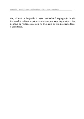 Francisco Cândido Xavier - Desobsessão - pelo Espírito André Luiz   33




res, visitem os hospitais e casas destinadas à segregação de de-
terminados enfermos, para compreenderem com segurança o im-
perativo de respeitosa cautela no trato com os Espíritos revoltados
e desditosos.
 