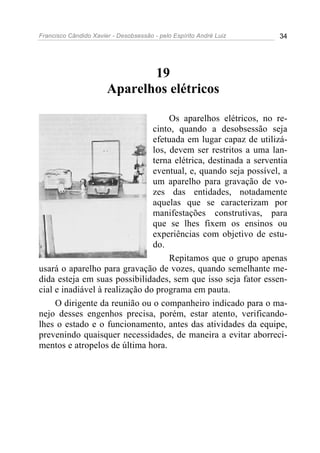 Francisco Cândido Xavier - Desobsessão - pelo Espírito André Luiz   34




                              19
                       Aparelhos elétricos

                                     Os aparelhos elétricos, no re-
                                cinto, quando a desobsessão seja
                                efetuada em lugar capaz de utilizá-
                                los, devem ser restritos a uma lan-
                                terna elétrica, destinada a serventia
                                eventual, e, quando seja possível, a
                                um aparelho para gravação de vo-
                                zes das entidades, notadamente
                                aquelas que se caracterizam por
                                manifestações construtivas, para
                                que se lhes fixem os ensinos ou
                                experiências com objetivo de estu-
                                do.
                                     Repitamos que o grupo apenas
usará o aparelho para gravação de vozes, quando semelhante me-
dida esteja em suas possibilidades, sem que isso seja fator essen-
cial e inadiável à realização do programa em pauta.
     O dirigente da reunião ou o companheiro indicado para o ma-
nejo desses engenhos precisa, porém, estar atento, verificando-
lhes o estado e o funcionamento, antes das atividades da equipe,
prevenindo quaisquer necessidades, de maneira a evitar aborreci-
mentos e atropelos de última hora.
 