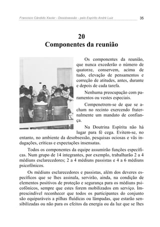 Francisco Cândido Xavier - Desobsessão - pelo Espírito André Luiz   35




                         20
                 Componentes da reunião

                                    Os componentes da reunião,
                               que nunca excederão o número de
                               quatorze, conservem, acima de
                               tudo, elevação de pensamentos e
                               correção de atitudes, antes, durante
                               e depois de cada tarefa.
                                    Nenhuma preocupação com pa-
                               ramentos ou vestes especiais.
                                    Compenetrem-se de que se a-
                               cham no recinto exercendo frater-
                               nalmente um mandato de confian-
                               ça.
                                    Na Doutrina Espírita não há
                               lugar para fé cega. Evitem-se, no
entanto, no ambiente da desobsessão, pesquisas ociosas e vãs in-
dagações, críticas e expectações insensatas.
     Todos os componentes da equipe assumirão funções específi-
cas. Num grupo de 14 integrantes, por exemplo, trabalharão 2 a 4
médiuns esclarecedores; 2 a 4 médiuns passistas e 4 a 6 médiuns
psicofônicos.
     Os médiuns esclarecedores e passistas, além dos deveres es-
pecíficos que se lhes assinala, servirão, ainda, na condição de
elementos positivos de proteção e segurança para os médiuns psi-
cofônicos, sempre que estes forem mobilizados em serviço. Im-
prescindível reconhecer que todos os participantes do conjunto
são equiparáveis a pilhas fluídicas ou lâmpadas, que estarão sen-
sibilizadas ou não para os efeitos da energia ou da luz que se lhes
 