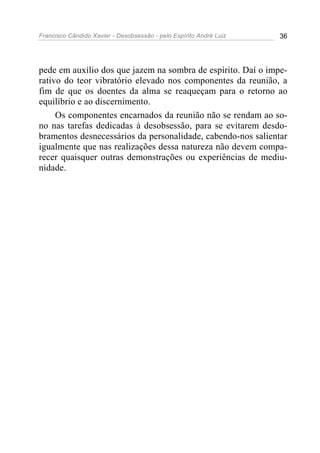 Francisco Cândido Xavier - Desobsessão - pelo Espírito André Luiz   36




pede em auxílio dos que jazem na sombra de espírito. Daí o impe-
rativo do teor vibratório elevado nos componentes da reunião, a
fim de que os doentes da alma se reaqueçam para o retorno ao
equilíbrio e ao discernimento.
     Os componentes encarnados da reunião não se rendam ao so-
no nas tarefas dedicadas à desobsessão, para se evitarem desdo-
bramentos desnecessários da personalidade, cabendo-nos salientar
igualmente que nas realizações dessa natureza não devem compa-
recer quaisquer outras demonstrações ou experiências de mediu-
nidade.
 