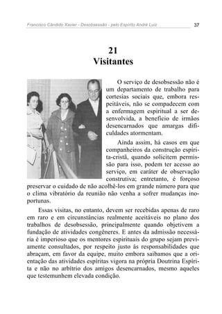 Francisco Cândido Xavier - Desobsessão - pelo Espírito André Luiz   37




                                     21
                                 Visitantes

                                     O serviço de desobsessão não é
                                um departamento de trabalho para
                                cortesias sociais que, embora res-
                                peitáveis, não se compadecem com
                                a enfermagem espiritual a ser de-
                                senvolvida, a benefício de irmãos
                                desencarnados que amargas difi-
                                culdades atormentam.
                                     Ainda assim, há casos em que
                                companheiros da construção espíri-
                                ta-cristã, quando solicitem permis-
                                são para isso, podem ter acesso ao
                                serviço, em caráter de observação
                                construtiva; entretanto, é forçoso
preservar o cuidado de não acolhê-los em grande número para que
o clima vibratório da reunião não venha a sofrer mudanças ino-
portunas.
     Essas visitas, no entanto, devem ser recebidas apenas de raro
em raro e em circunstâncias realmente aceitáveis no plano dos
trabalhos de desobsessão, principalmente quando objetivem a
fundação de atividades congêneres. E antes da admissão necessá-
ria é imperioso que os mentores espirituais do grupo sejam previ-
amente consultados, por respeito justo às responsabilidades que
abraçam, em favor da equipe, muito embora saibamos que a ori-
entação das atividades espíritas vigora na própria Doutrina Espíri-
ta e não no arbítrio dos amigos desencarnados, mesmo aqueles
que testemunhem elevada condição.
 