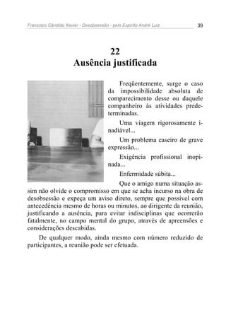 Francisco Cândido Xavier - Desobsessão - pelo Espírito André Luiz   39




                              22
                      Ausência justificada

                                    Freqüentemente, surge o caso
                               da impossibilidade absoluta de
                               comparecimento desse ou daquele
                               companheiro às atividades prede-
                               terminadas.
                                    Uma viagem rigorosamente i-
                               nadiável...
                                    Um problema caseiro de grave
                               expressão...
                                    Exigência profissional inopi-
                               nada...
                                    Enfermidade súbita...
                                    Que o amigo numa situação as-
sim não olvide o compromisso em que se acha incurso na obra de
desobsessão e expeça um aviso direto, sempre que possível com
antecedência mesmo de horas ou minutos, ao dirigente da reunião,
justificando a ausência, para evitar indisciplinas que ocorrerão
fatalmente, no campo mental do grupo, através de apreensões e
considerações descabidas.
     De qualquer modo, ainda mesmo com número reduzido de
participantes, a reunião pode ser efetuada.
 