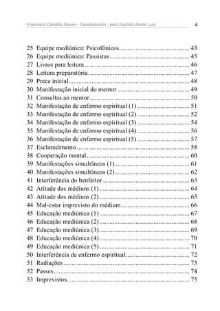 Francisco Cândido Xavier - Desobsessão - pelo Espírito André Luiz                               4




25   Equipe mediúnica: Psicofônicos........................................... 43
26   Equipe mediúnica: Passistas................................................. 45
27   Livros para leitura ................................................................ 46
28   Leitura preparatória .............................................................. 47
29   Prece inicial.......................................................................... 48
30   Manifestação inicial do mentor ............................................ 49
31   Consultas ao mentor ............................................................. 50
32   Manifestação de enfermo espiritual (1) ................................ 51
33   Manifestação de enfermo espiritual (2) ................................ 52
34   Manifestação de enfermo espiritual (3) ................................ 54
35   Manifestação de enfermo espiritual (4) ................................ 56
36   Manifestação de enfermo espiritual (5) ................................ 57
37   Esclarecimento ..................................................................... 58
38   Cooperação mental ............................................................... 60
39   Manifestações simultâneas (1).............................................. 61
40   Manifestações simultâneas (2).............................................. 62
41   Interferência do benfeitor ..................................................... 63
42   Atitude dos médiuns (1) ....................................................... 64
43   Atitude dos médiuns (2) ....................................................... 65
44   Mal-estar imprevisto do médium.......................................... 66
45   Educação mediúnica (1) ....................................................... 67
46   Educação mediúnica (2) ....................................................... 68
47   Educação mediúnica (3) ....................................................... 69
48   Educação mediúnica (4) ....................................................... 70
49   Educação mediúnica (5) ....................................................... 71
50   Interferência de enfermo espiritual....................................... 72
51   Radiações ............................................................................. 73
52   Passes ................................................................................... 74
53   Imprevistos........................................................................... 75
 
