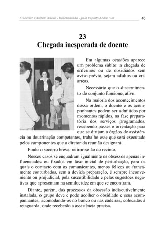 Francisco Cândido Xavier - Desobsessão - pelo Espírito André Luiz   40




                         23
            Chegada inesperada de doente

                                    Em algumas ocasiões aparece
                               um problema súbito: a chegada de
                               enfermos ou de obsidiados sem
                               aviso prévio, sejam adultos ou cri-
                               anças.
                                    Necessário que o discernimen-
                               to do conjunto funcione, ativo.
                                    Na maioria dos acontecimentos
                               dessa ordem, o doente e os acom-
                               panhantes podem ser admitidos por
                               momentos rápidos, na fase prepara-
                               tória dos serviços programados,
                               recebendo passes e orientação para
                               que se dirijam a órgãos de assistên-
cia ou doutrinação competentes, trabalho esse que será executado
pelos componentes que o diretor da reunião designará.
     Findo o socorro breve, retirar-se-ão do recinto.
     Nesses casos se enquadram igualmente os obsessos apenas in-
fluenciados ou fixados em fase inicial de perturbação, para os
quais o contacto com os comunicantes, menos felizes ou franca-
mente conturbados, sem a devida preparação, é sempre inconve-
niente ou prejudicial, pela suscetibilidade e pelas sugestões nega-
tivas que apresentam na semilucidez em que se encontram.
     Diante, porém, dos processos da obsessão indiscutivelmente
instalada, o grupo deve e pode acolher o obsidiado e seus acom-
panhantes, acomodando-os no banco ou nas cadeiras, colocados à
retaguarda, onde receberão a assistência precisa.
 