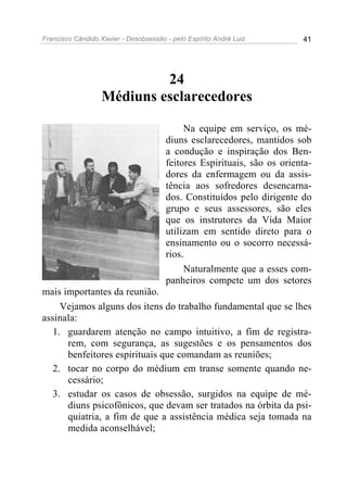 Francisco Cândido Xavier - Desobsessão - pelo Espírito André Luiz        41




                           24
                  Médiuns esclarecedores

                                            Na equipe em serviço, os mé-
                                       diuns esclarecedores, mantidos sob
                                       a condução e inspiração dos Ben-
                                       feitores Espirituais, são os orienta-
                                       dores da enfermagem ou da assis-
                                       tência aos sofredores desencarna-
                                       dos. Constituídos pelo dirigente do
                                       grupo e seus assessores, são eles
                                       que os instrutores da Vida Maior
                                       utilizam em sentido direto para o
                                       ensinamento ou o socorro necessá-
                                       rios.
                                            Naturalmente que a esses com-
                                       panheiros compete um dos setores
mais importantes da reunião.
     Vejamos alguns dos itens do trabalho fundamental que se lhes
assinala:
   1. guardarem atenção no campo intuitivo, a fim de registra-
      rem, com segurança, as sugestões e os pensamentos dos
      benfeitores espirituais que comandam as reuniões;
   2. tocar no corpo do médium em transe somente quando ne-
      cessário;
   3. estudar os casos de obsessão, surgidos na equipe de mé-
      diuns psicofônicos, que devam ser tratados na órbita da psi-
      quiatria, a fim de que a assistência médica seja tomada na
      medida aconselhável;
 
