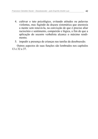 Francisco Cândido Xavier - Desobsessão - pelo Espírito André Luiz   42




  4. cultivar o tato psicológico, evitando atitudes ou palavras
      violentas, mas fugindo da doçura sistemática que anestesia
      a mente sem renová-la, na convicção de que é preciso aliar
      raciocínio e sentimento, compaixão e lógica, a fim de que a
      aplicação do socorro verbalista alcance o máximo rendi-
      mento;
  5. impedir a presença de crianças nas tarefas da desobsessão.
    Outros aspectos de suas funções são lembrados nos capítulos
13 e 32 a 37.
 