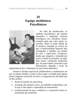 Francisco Cândido Xavier - Desobsessão - pelo Espírito André Luiz   43




                              25
                       Equipe mediúnica:
                         Psicofônicos

                                     Na obra da desobsessão, os
                                médiuns psicofônicos são aqueles
                                chamados a emprestar recursos
                                fisiológicos aos sofredores desen-
                                carnados para que estes sejam so-
                                corridos. Deles se pede atitude de
                                fé positiva, baseada na certeza de
                                que a Espiritualidade Superior lhes
                                acompanha o trabalho em moldes
                                de zelo e supervisão. Compreen-
                                dendo que ninguém é chamado por
                                acaso a tarefa de tamanha enverga-
                                dura moral, verificarão facilmente
                                que, da passividade construtiva que
                                demonstrem, depende o êxito da
empreitada de luz e libertação em que foram admitidos.
     Atentos à função especial de colaboradores e medianeiros em
que se acham situados, é justo se lhes rogue o cuidado para alguns
pontos julgados essenciais ao êxito e à segurança da atividade que
se lhes atribui:
   1. desenvolvimento da autocrítica;
   2. aceitação dos próprios erros, em trabalho medianímico, pa-
       ra que se lhes apure a capacidade de transmissão;
   3. reconhecimento de que o médium é o responsável pela co-
       municação que transmite;
 