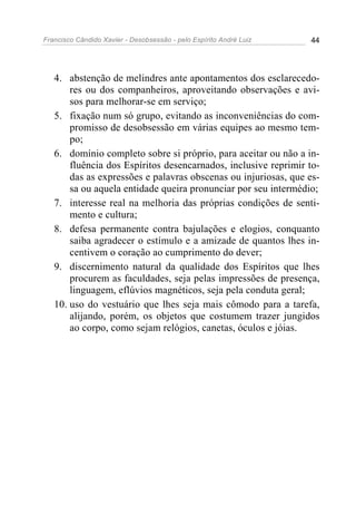 Francisco Cândido Xavier - Desobsessão - pelo Espírito André Luiz   44




   4. abstenção de melindres ante apontamentos dos esclarecedo-
       res ou dos companheiros, aproveitando observações e avi-
       sos para melhorar-se em serviço;
   5. fixação num só grupo, evitando as inconveniências do com-
       promisso de desobsessão em várias equipes ao mesmo tem-
       po;
   6. domínio completo sobre si próprio, para aceitar ou não a in-
       fluência dos Espíritos desencarnados, inclusive reprimir to-
       das as expressões e palavras obscenas ou injuriosas, que es-
       sa ou aquela entidade queira pronunciar por seu intermédio;
   7. interesse real na melhoria das próprias condições de senti-
       mento e cultura;
   8. defesa permanente contra bajulações e elogios, conquanto
       saiba agradecer o estímulo e a amizade de quantos lhes in-
       centivem o coração ao cumprimento do dever;
   9. discernimento natural da qualidade dos Espíritos que lhes
       procurem as faculdades, seja pelas impressões de presença,
       linguagem, eflúvios magnéticos, seja pela conduta geral;
   10. uso do vestuário que lhes seja mais cômodo para a tarefa,
       alijando, porém, os objetos que costumem trazer jungidos
       ao corpo, como sejam relógios, canetas, óculos e jóias.
 