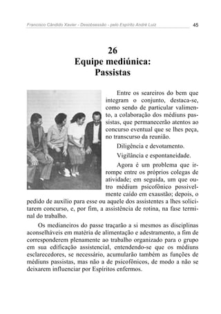 Francisco Cândido Xavier - Desobsessão - pelo Espírito André Luiz   45




                              26
                       Equipe mediúnica:
                           Passistas

                                   Entre os seareiros do bem que
                              integram o conjunto, destaca-se,
                              como sendo de particular valimen-
                              to, a colaboração dos médiuns pas-
                              sistas, que permanecerão atentos ao
                              concurso eventual que se lhes peça,
                              no transcurso da reunião.
                                   Diligência e devotamento.
                                   Vigilância e espontaneidade.
                                   Agora é um problema que ir-
                              rompe entre os próprios colegas de
                              atividade; em seguida, um que ou-
                              tro médium psicofônico possivel-
                              mente caído em exaustão; depois, o
pedido de auxílio para esse ou aquele dos assistentes a lhes solici-
tarem concurso, e, por fim, a assistência de rotina, na fase termi-
nal do trabalho.
     Os medianeiros do passe traçarão a si mesmos as disciplinas
aconselháveis em matéria de alimentação e adestramento, a fim de
corresponderem plenamente ao trabalho organizado para o grupo
em sua edificação assistencial, entendendo-se que os médiuns
esclarecedores, se necessário, acumularão também as funções de
médiuns passistas, mas não a de psicofônicos, de modo a não se
deixarem influenciar por Espíritos enfermos.
 