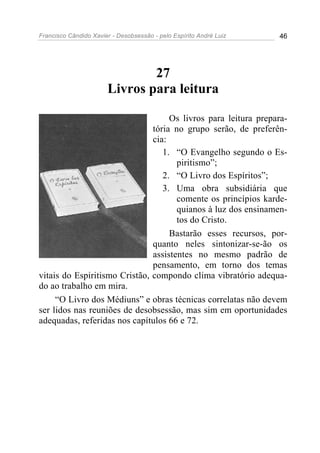 Francisco Cândido Xavier - Desobsessão - pelo Espírito André Luiz   46




                               27
                       Livros para leitura

                                    Os livros para leitura prepara-
                               tória no grupo serão, de preferên-
                               cia:
                                  1. “O Evangelho segundo o Es-
                                      piritismo”;
                                  2. “O Livro dos Espíritos”;
                                  3. Uma obra subsidiária que
                                      comente os princípios karde-
                                      quianos à luz dos ensinamen-
                                      tos do Cristo.
                                    Bastarão esses recursos, por-
                               quanto neles sintonizar-se-ão os
                               assistentes no mesmo padrão de
                               pensamento, em torno dos temas
vitais do Espiritismo Cristão, compondo clima vibratório adequa-
do ao trabalho em mira.
     “O Livro dos Médiuns” e obras técnicas correlatas não devem
ser lidos nas reuniões de desobsessão, mas sim em oportunidades
adequadas, referidas nos capítulos 66 e 72.
 