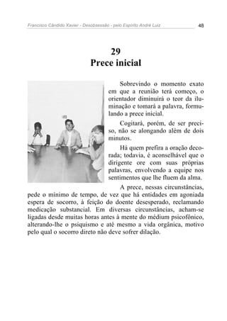 Francisco Cândido Xavier - Desobsessão - pelo Espírito André Luiz   48




                                  29
                              Prece inicial

                                    Sobrevindo o momento exato
                               em que a reunião terá começo, o
                               orientador diminuirá o teor da ilu-
                               minação e tomará a palavra, formu-
                               lando a prece inicial.
                                    Cogitará, porém, de ser preci-
                               so, não se alongando além de dois
                               minutos.
                                    Há quem prefira a oração deco-
                               rada; todavia, é aconselhável que o
                               dirigente ore com suas próprias
                               palavras, envolvendo a equipe nos
                               sentimentos que lhe fluem da alma.
                                    A prece, nessas circunstâncias,
pede o mínimo de tempo, de vez que há entidades em agoniada
espera de socorro, à feição do doente desesperado, reclamando
medicação substancial. Em diversas circunstâncias, acham-se
ligadas desde muitas horas antes à mente do médium psicofônico,
alterando-lhe o psiquismo e até mesmo a vida orgânica, motivo
pelo qual o socorro direto não deve sofrer dilação.
 