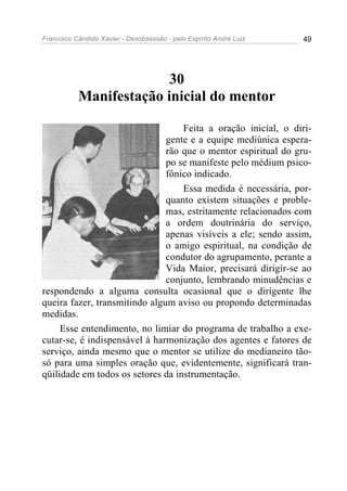Francisco Cândido Xavier - Desobsessão - pelo Espírito André Luiz   49




                         30
           Manifestação inicial do mentor

                                   Feita a oração inicial, o diri-
                               gente e a equipe mediúnica espera-
                               rão que o mentor espiritual do gru-
                               po se manifeste pelo médium psico-
                               fônico indicado.
                                   Essa medida é necessária, por-
                               quanto existem situações e proble-
                               mas, estritamente relacionados com
                               a ordem doutrinária do serviço,
                               apenas visíveis a ele; sendo assim,
                               o amigo espiritual, na condição de
                               condutor do agrupamento, perante a
                               Vida Maior, precisará dirigir-se ao
                               conjunto, lembrando minudências e
respondendo a alguma consulta ocasional que o dirigente lhe
queira fazer, transmitindo algum aviso ou propondo determinadas
medidas.
     Esse entendimento, no limiar do programa de trabalho a exe-
cutar-se, é indispensável à harmonização dos agentes e fatores de
serviço, ainda mesmo que o mentor se utilize do medianeiro tão-
só para uma simples oração que, evidentemente, significará tran-
qüilidade em todos os setores da instrumentação.
 