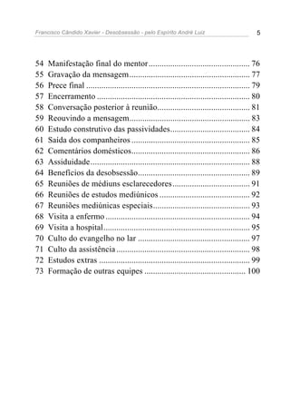 Francisco Cândido Xavier - Desobsessão - pelo Espírito André Luiz                             5




54   Manifestação final do mentor ............................................... 76
55   Gravação da mensagem ........................................................ 77
56   Prece final ............................................................................ 79
57   Encerramento ....................................................................... 80
58   Conversação posterior à reunião........................................... 81
59   Reouvindo a mensagem........................................................ 83
60   Estudo construtivo das passividades..................................... 84
61   Saída dos companheiros ....................................................... 85
62   Comentários domésticos....................................................... 86
63   Assiduidade .......................................................................... 88
64   Benefícios da desobsessão.................................................... 89
65   Reuniões de médiuns esclarecedores .................................... 91
66   Reuniões de estudos mediúnicos .......................................... 92
67   Reuniões mediúnicas especiais............................................. 93
68   Visita a enfermo ................................................................... 94
69   Visita a hospital.................................................................... 95
70   Culto do evangelho no lar .................................................... 97
71   Culto da assistência .............................................................. 98
72   Estudos extras ...................................................................... 99
73   Formação de outras equipes ............................................... 100
 