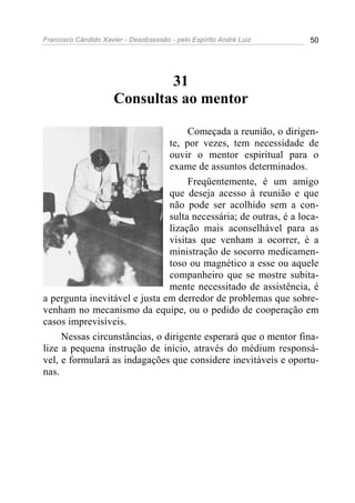 Francisco Cândido Xavier - Desobsessão - pelo Espírito André Luiz   50




                              31
                      Consultas ao mentor

                                    Começada a reunião, o dirigen-
                               te, por vezes, tem necessidade de
                               ouvir o mentor espiritual para o
                               exame de assuntos determinados.
                                    Freqüentemente, é um amigo
                               que deseja acesso à reunião e que
                               não pode ser acolhido sem a con-
                               sulta necessária; de outras, é a loca-
                               lização mais aconselhável para as
                               visitas que venham a ocorrer, é a
                               ministração de socorro medicamen-
                               toso ou magnético a esse ou aquele
                               companheiro que se mostre subita-
                               mente necessitado de assistência, é
a pergunta inevitável e justa em derredor de problemas que sobre-
venham no mecanismo da equipe, ou o pedido de cooperação em
casos imprevisíveis.
     Nessas circunstâncias, o dirigente esperará que o mentor fina-
lize a pequena instrução de início, através do médium responsá-
vel, e formulará as indagações que considere inevitáveis e oportu-
nas.
 