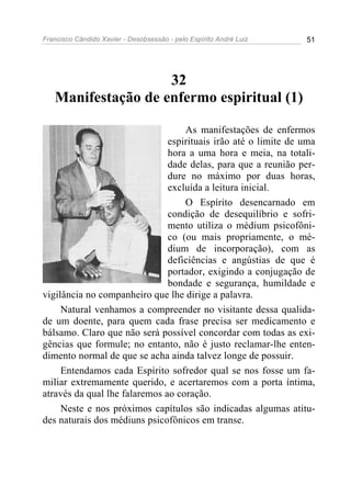 Francisco Cândido Xavier - Desobsessão - pelo Espírito André Luiz   51




                    32
   Manifestação de enfermo espiritual (1)

                                   As manifestações de enfermos
                               espirituais irão até o limite de uma
                               hora a uma hora e meia, na totali-
                               dade delas, para que a reunião per-
                               dure no máximo por duas horas,
                               excluída a leitura inicial.
                                   O Espírito desencarnado em
                               condição de desequilíbrio e sofri-
                               mento utiliza o médium psicofôni-
                               co (ou mais propriamente, o mé-
                               dium de incorporação), com as
                               deficiências e angústias de que é
                               portador, exigindo a conjugação de
                               bondade e segurança, humildade e
vigilância no companheiro que lhe dirige a palavra.
     Natural venhamos a compreender no visitante dessa qualida-
de um doente, para quem cada frase precisa ser medicamento e
bálsamo. Claro que não será possível concordar com todas as exi-
gências que formule; no entanto, não é justo reclamar-lhe enten-
dimento normal de que se acha ainda talvez longe de possuir.
     Entendamos cada Espírito sofredor qual se nos fosse um fa-
miliar extremamente querido, e acertaremos com a porta íntima,
através da qual lhe falaremos ao coração.
     Neste e nos próximos capítulos são indicadas algumas atitu-
des naturais dos médiuns psicofônicos em transe.
 