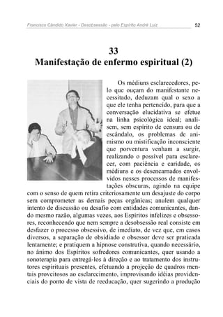 Francisco Cândido Xavier - Desobsessão - pelo Espírito André Luiz   52




                    33
   Manifestação de enfermo espiritual (2)

                                     Os médiuns esclarecedores, pe-
                                lo que ouçam do manifestante ne-
                                cessitado, deduzam qual o sexo a
                                que ele tenha pertencido, para que a
                                conversação elucidativa se efetue
                                na linha psicológica ideal; anali-
                                sem, sem espírito de censura ou de
                                escândalo, os problemas de ani-
                                mismo ou mistificação inconsciente
                                que porventura venham a surgir,
                                realizando o possível para esclare-
                                cer, com paciência e caridade, os
                                médiuns e os desencarnados envol-
                                vidos nesses processos de manifes-
                                tações obscuras, agindo na equipe
com o senso de quem retira criteriosamente um desajuste do corpo
sem comprometer as demais peças orgânicas; anulem qualquer
intento de discussão ou desafio com entidades comunicantes, dan-
do mesmo razão, algumas vezes, aos Espíritos infelizes e obsesso-
res, reconhecendo que nem sempre a desobsessão real consiste em
desfazer o processo obsessivo, de imediato, de vez que, em casos
diversos, a separação de obsidiado e obsessor deve ser praticada
lentamente; e pratiquem a hipnose construtiva, quando necessário,
no ânimo dos Espíritos sofredores comunicantes, quer usando a
sonoterapia para entregá-los à direção e ao tratamento dos instru-
tores espirituais presentes, efetuando a projeção de quadros men-
tais proveitosos ao esclarecimento, improvisando idéias providen-
ciais do ponto de vista de reeducação, quer sugerindo a produção
 