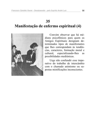 Francisco Cândido Xavier - Desobsessão - pelo Espírito André Luiz       56




                    35
   Manifestação de enfermo espiritual (4)

                                            Convém observar que há mé-
                                       diuns psicofônicos para quem os
                                       Amigos Espirituais designam de-
                                       terminados tipos de manifestantes
                                       que lhes correspondam às tendên-
                                       cias, caracteres, formação moral e
                                       cultural, especializando-lhes as
                                       possibilidades mediúnicas.
                                            Urge não confundir esse impe-
                                       rativo do trabalho de intercâmbio
                                       com o chamado animismo ou su-
                                       postas mistificações inconscientes.
 