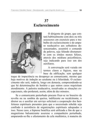 Francisco Cândido Xavier - Desobsessão - pelo Espírito André Luiz   58




                                 37
                           Esclarecimento

                                    O dirigente do grupo, que con-
                               tará habitualmente com dois ou três
                               assessores em exercício para o tra-
                               balho do esclarecimento e do ampa-
                               ro reeducativo aos sofredores de-
                               sencarnados, assumirá o comando
                               da palavra, seja falando diretamen-
                               te com os irmãos menos felizes,
                               através dos médiuns psicofônicos,
                               seja indicando para isso um dos
                               auxiliares.
                                    A conversação será vazada em
                               termos claros e lógicos, mas na
                               base da edificação, sem qualquer
toque de impaciência ou desapreço ao comunicante, mesmo que
haja motivos de indução ao azedume ou à hilaridade. O esclare-
cimento não será, todavia, longo em demasia, compreendendo-se
que há determinações de horário e que outros casos requisitam
atendimento. A palestra reeducativa, ressalvadas as situações ex-
cepcionais, não perdurará, assim, além de dez minutos.
     Se o comunicante perturbado procura fixar-se no braseiro da
revolta ou na sombra da queixa, indiferente ou recalcitrante, o
diretor ou o auxiliar em serviço solicitará a cooperação dos ben-
feitores espirituais presentes para que o necessitado rebelde seja
confiado à assistência de organizações espirituais adequadas a
isso. Nesse caso, a hipnose benéfica será utilizada a fim de que o
magnetismo balsamizante asserene o companheiro perturbado,
amparando-se-lhe o afastamento da cela mediúnica, à maneira do
 
