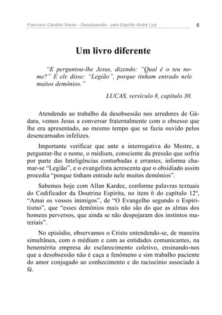 Francisco Cândido Xavier - Desobsessão - pelo Espírito André Luiz         6




                        Um livro diferente
       “E perguntou-lhe Jesus, dizendo: “Qual é o teu no-
    me?” E ele disse: “Legião”, porque tinham entrado nele
    muitos demônios.”
                                       LUCAS, versículo 8, capítulo 30.

    Atendendo ao trabalho da desobsessão nos arredores de Gá-
dara, vemos Jesus a conversar fraternalmente com o obsesso que
lhe era apresentado, ao mesmo tempo que se fazia ouvido pelos
desencarnados infelizes.
    Importante verificar que ante a interrogativa do Mestre, a
perguntar-lhe o nome, o médium, consciente da pressão que sofria
por parte das Inteligências conturbadas e errantes, informa cha-
mar-se “Legião”, e o evangelista acrescenta que o obsidiado assim
procedia “porque tinham entrado nele muitos demônios”.
     Sabemos hoje com Allan Kardec, conforme palavras textuais
do Codificador da Doutrina Espírita, no item 6 do capítulo 12º,
“Amai os vossos inimigos”, de “O Evangelho segundo o Espiri-
tismo”, que “esses demônios mais não são do que as almas dos
homens perversos, que ainda se não despojaram dos instintos ma-
teriais”.
    No episódio, observamos o Cristo entendendo-se, de maneira
simultânea, com o médium e com as entidades comunicantes, na
benemérita empresa do esclarecimento coletivo, ensinando-nos
que a desobsessão não é caça a fenômeno e sim trabalho paciente
do amor conjugado ao conhecimento e do raciocínio associado à
fé.
 