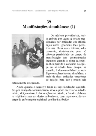 Francisco Cândido Xavier - Desobsessão - pelo Espírito André Luiz       61




                         39
            Manifestações simultâneas (1)

                                           Os médiuns psicofônicos, mui-
                                       to embora por vezes se vejam pres-
                                       sionados por entidades em aflição,
                                       cujas dores ignoradas lhes percu-
                                       tem nas fibras mais íntimas, edu-
                                       car-se-ão, devidamente, para só
                                       oferecer passividade ou campo de
                                       manifestação aos desencarnados
                                       inquietos quando o clima da reuni-
                                       ão lhes permita o concurso na equi-
                                       pe em atividade. Isso, porque, na
                                       reunião, é desaconselhável se veri-
                                       fique o esclarecimento simultâneo a
                                       mais de duas entidades carecentes
                                       de auxílio, para que a ordem seja
naturalmente assegurada.
    Ainda quando o sensitivo tenha as suas faculdades assinala-
das por avançado sonambulismo, deve e pode exercitar o autodo-
mínio, afeiçoando-se à observação e ao estudo, a fim de colaborar
na vigilância precisa, desincumbindo-se, com segurança, do en-
cargo da enfermagem espiritual que lhe é atribuído.
 