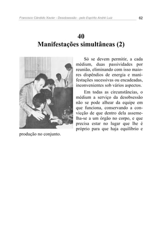 Francisco Cândido Xavier - Desobsessão - pelo Espírito André Luiz       62




                         40
            Manifestações simultâneas (2)

                                            Só se devem permitir, a cada
                                       médium, duas passividades por
                                       reunião, eliminando com isso maio-
                                       res dispêndios de energia e mani-
                                       festações sucessivas ou encadeadas,
                                       inconvenientes sob vários aspectos.
                                            Em todas as circunstâncias, o
                                       médium a serviço da desobsessão
                                       não se pode alhear da equipe em
                                       que funciona, conservando a con-
                                       vicção de que dentro dela asseme-
                                       lha-se a um órgão no corpo, e que
                                       precisa estar no lugar que lhe é
                                       próprio para que haja equilíbrio e
produção no conjunto.
 