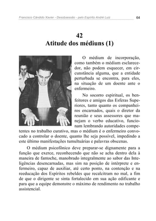 Francisco Cândido Xavier - Desobsessão - pelo Espírito André Luiz   64




                            42
                  Atitude dos médiuns (1)

                                   O médium de incorporação,
                              como também o médium esclarece-
                              dor, não podem esquecer, em cir-
                              cunstância alguma, que a entidade
                              perturbada se encontra, para eles,
                              na situação de um doente ante o
                              enfermeiro.
                                   No socorro espiritual, os ben-
                              feitores e amigos das Esferas Supe-
                              riores, tanto quanto os companhei-
                              ros encarnados, quais o diretor da
                              reunião e seus assessores que ma-
                              nejam o verbo educativo, funcio-
                              nam lembrando autoridades compe-
tentes no trabalho curativo, mas o médium é o enfermeiro convo-
cado a controlar o doente, quanto lhe seja possível, impedindo a
este último manifestações tumultuárias e palavras obscenas.
     O médium psicofônico deve preparar-se dignamente para a
função que exerce, reconhecendo que não se acha dentro dela à
maneira de fantoche, manobrado integralmente ao sabor das Inte-
ligências desencarnadas, mas sim na posição de intérprete e en-
fermeiro, capaz de auxiliar, até certo ponto, na contenção e na
reeducação dos Espíritos rebeldes que recalcitram no mal, a fim
de que o dirigente se sinta fortalecido em sua ação edificante e
para que a equipe demonstre o máximo de rendimento no trabalho
assistencial.
 