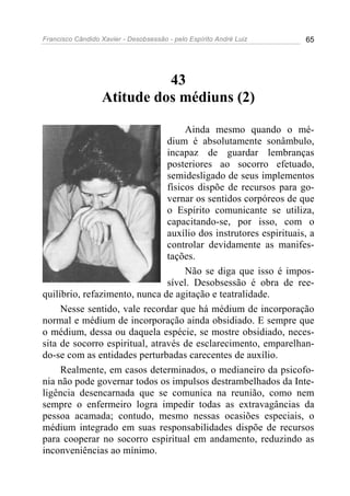 Francisco Cândido Xavier - Desobsessão - pelo Espírito André Luiz   65




                            43
                  Atitude dos médiuns (2)

                                     Ainda mesmo quando o mé-
                                dium é absolutamente sonâmbulo,
                                incapaz de guardar lembranças
                                posteriores ao socorro efetuado,
                                semidesligado de seus implementos
                                físicos dispõe de recursos para go-
                                vernar os sentidos corpóreos de que
                                o Espírito comunicante se utiliza,
                                capacitando-se, por isso, com o
                                auxílio dos instrutores espirituais, a
                                controlar devidamente as manifes-
                                tações.
                                     Não se diga que isso é impos-
                                sível. Desobsessão é obra de ree-
quilíbrio, refazimento, nunca de agitação e teatralidade.
     Nesse sentido, vale recordar que há médium de incorporação
normal e médium de incorporação ainda obsidiado. E sempre que
o médium, dessa ou daquela espécie, se mostre obsidiado, neces-
sita de socorro espiritual, através de esclarecimento, emparelhan-
do-se com as entidades perturbadas carecentes de auxílio.
     Realmente, em casos determinados, o medianeiro da psicofo-
nia não pode governar todos os impulsos destrambelhados da Inte-
ligência desencarnada que se comunica na reunião, como nem
sempre o enfermeiro logra impedir todas as extravagâncias da
pessoa acamada; contudo, mesmo nessas ocasiões especiais, o
médium integrado em suas responsabilidades dispõe de recursos
para cooperar no socorro espiritual em andamento, reduzindo as
inconveniências ao mínimo.
 