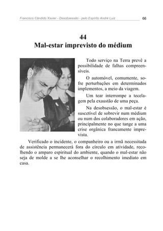 Francisco Cândido Xavier - Desobsessão - pelo Espírito André Luiz   66




                       44
         Mal-estar imprevisto do médium

                                   Todo serviço na Terra prevê a
                              possibilidade de falhas compreen-
                              síveis.
                                   O automóvel, comumente, so-
                              fre perturbações em determinados
                              implementos, a meio da viagem.
                                   Um tear interrompe a tecela-
                              gem pela exaustão de uma peça.
                                   Na desobsessão, o mal-estar é
                              suscetível de sobrevir num médium
                              ou num dos colaboradores em ação,
                              principalmente no que tange a uma
                              crise orgânica francamente impre-
                              vista.
    Verificado o incidente, o companheiro ou a irmã necessitada
de assistência permanecerá fora do círculo em atividade, reco-
lhendo o amparo espiritual do ambiente, quando o mal-estar não
seja de molde a se lhe aconselhar o recolhimento imediato em
casa.
 