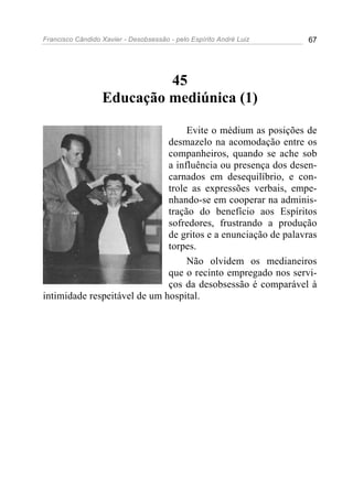Francisco Cândido Xavier - Desobsessão - pelo Espírito André Luiz   67




                           45
                  Educação mediúnica (1)

                                   Evite o médium as posições de
                              desmazelo na acomodação entre os
                              companheiros, quando se ache sob
                              a influência ou presença dos desen-
                              carnados em desequilíbrio, e con-
                              trole as expressões verbais, empe-
                              nhando-se em cooperar na adminis-
                              tração do benefício aos Espíritos
                              sofredores, frustrando a produção
                              de gritos e a enunciação de palavras
                              torpes.
                                   Não olvidem os medianeiros
                              que o recinto empregado nos servi-
                              ços da desobsessão é comparável à
intimidade respeitável de um hospital.
 