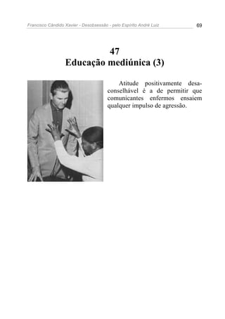 Francisco Cândido Xavier - Desobsessão - pelo Espírito André Luiz   69




                           47
                  Educação mediúnica (3)

                                           Atitude positivamente desa-
                                       conselhável é a de permitir que
                                       comunicantes enfermos ensaiem
                                       qualquer impulso de agressão.
 