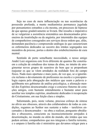 Francisco Cândido Xavier - Desobsessão - pelo Espírito André Luiz   7




    Seja no caso de mera influenciação ou nas ocorrências da
possessão profunda, a mente medianímica permanece jugulada
por pensamentos estranhos a ela mesma, em processos de hipnose
de que apenas gradativamente se livrará. Daí ressalta o imperativo
de se vulgarizar a assistência sistemática aos desencarnados prisi-
oneiros da insatisfação ou da angústia, por intermédio das equipes
de companheiros consagrados aos serviços dessa ordem que, aliás,
demandam paciência e compreensão análogas às que caracterizam
os enfermeiros dedicados ao socorro dos irmãos segregados nos
meandros da psicose, portas a dentro dos estabelecimentos de cura
mental.
     Sentindo de perto semelhante necessidade, o nosso amigo
André Luiz organizou este livro diferente de quantos lhe constitu-
em a coleção de estudioso dos temas da alma, no intuito de arre-
gimentar novos grupos de seareiros do bem que se proponham
reajustar os que se vêem arredados da realidade fora do campo
físico. Nada mais oportuno e mais justo, de vez que, se a ignorân-
cia reclama o devotamento de professores na escola e a psicopato-
logia espera pela abnegação dos médicos que usam a palavra e-
quilibrante nos gabinetes de análise psicológica, a alienação men-
tal dos Espíritos desencarnados exige o concurso fraterno de cora-
ções amigos, com bastante entendimento e bastante amor para
auxiliar nos templos espíritas, atualmente dedicados à recuperação
do Cristianismo, em sua feição clara e simples.
    Salientando, pois, neste volume, precioso esforço de síntese
no alívio aos obsessos, através dos colaboradores de todas as con-
dições, rogamos ao Senhor nos sustente a todos – tarefeiros en-
carnados e desencarnados – na obra a realizar, porquanto obsidia-
dos e obsessores, consciente ou inconscientemente arrojados à
desorientação, no mundo ou além do mundo, são irmãos que nos
pedem arrimo, companheiros que nos integram a família terrestre,
e o amparo à família não é ministério que devamos relegar para a
 