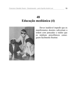 Francisco Cândido Xavier - Desobsessão - pelo Espírito André Luiz      70




                           48
                  Educação mediúnica (4)

                                           Dever inadiável impedir que os
                                       manifestantes doentes subvertam a
                                       ordem com pancadas e ruídos que
                                       os médiuns psicofônicos conse-
                                       guem facilmente frustrar.
 