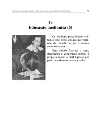 Francisco Cândido Xavier - Desobsessão - pelo Espírito André Luiz       71




                           49
                  Educação mediúnica (5)

                                           Os médiuns psicofônicos evi-
                                       tem a todo custo, em qualquer perí-
                                       odo da reunião, vergar a cabeça
                                       sobre os braços.
                                           Essa atitude favorece o sono,
                                       desarticula a cooperação mental e
                                       propicia ensejo a fácil hipnose por
                                       parte de enfermos desencarnados.
 