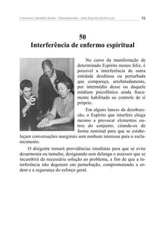 Francisco Cândido Xavier - Desobsessão - pelo Espírito André Luiz   72




                       50
       Interferência de enfermo espiritual

                                  No curso da manifestação de
                             determinado Espírito menos feliz, é
                             possível a interferência de outra
                             entidade desditosa ou perturbada
                             que compareça, arrebatadamente,
                             por intermédio desse ou daquele
                             médium psicofônico ainda fraca-
                             mente habilitado ao controle de si
                             próprio.
                                  Em alguns lances da desobses-
                             são, o Espírito que interfere chega
                             mesmo a provocar elementos ou-
                             tros do conjunto, citando-os de
                             forma nominal para que se estabe-
leçam conversações marginais sem nenhum interesse para o escla-
recimento.
     O dirigente tomará providências imediatas para que se evite
desarmonia ou tumulto, designando sem delonga o assessor que se
incumbirá da necessária solução ao problema, a fim de que a in-
terferência não degenere em perturbação, comprometendo a or-
dem e a segurança do esforço geral.
 