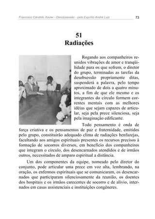 Francisco Cândido Xavier - Desobsessão - pelo Espírito André Luiz   73




                                   51
                                Radiações

                                    Rogando aos companheiros re-
                               unidos vibrações de amor e tranqüi-
                               lidade para os que sofrem, o diretor
                               do grupo, terminadas as tarefas da
                               desobsessão propriamente ditas,
                               suspenderá a palavra, pelo tempo
                               aproximado de dois a quatro minu-
                               tos, a fim de que ele mesmo e os
                               integrantes do círculo formem cor-
                               rentes mentais com as melhores
                               idéias que sejam capazes de articu-
                               lar, seja pela prece silenciosa, seja
                               pela imaginação edificante.
                                    Todo pensamento é onda de
força criativa e os pensamentos de paz e fraternidade, emitidos
pelo grupo, constituirão adequado clima de radiações benfazejas,
facultando aos amigos espirituais presentes os recursos precisos à
formação de socorros diversos, em benefício dos companheiros
que integram o círculo, dos desencarnados atendidos e de irmãos
outros, necessitados de amparo espiritual a distância.
    Um dos componentes da equipe, nomeado pelo diretor do
conjunto, pode articular uma prece em voz alta, lembrando, na
oração, os enfermos espirituais que se comunicaram, os desencar-
nados que participaram silenciosamente da reunião, os doentes
dos hospitais e os irmãos carecentes de socorro e de alívio, inter-
nados em casas assistenciais e instituições congêneres.
 