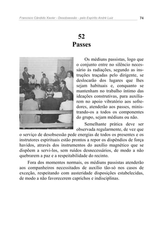 Francisco Cândido Xavier - Desobsessão - pelo Espírito André Luiz   74




                                     52
                                    Passes

                                     Os médiuns passistas, logo que
                                o conjunto entre no silêncio neces-
                                sário às radiações, segundo as ins-
                                truções traçadas pelo dirigente, se
                                deslocarão dos lugares que lhes
                                sejam habituais e, conquanto se
                                mantenham no trabalho íntimo das
                                ideações construtivas, para auxilia-
                                rem no apoio vibratório aos sofre-
                                dores, atenderão aos passes, minis-
                                trando-os a todos os componentes
                                do grupo, sejam médiuns ou não.
                                     Semelhante prática deve ser
                                observada regularmente, de vez que
o serviço de desobsessão pede energias de todos os presentes e os
instrutores espirituais estão prontos a repor os dispêndios de força
havidos, através dos instrumentos do auxílio magnético que se
dispõem a servi-los, sem ruídos desnecessários, de modo a não
quebrarem a paz e a respeitabilidade do recinto.
     Fora dos momentos normais, os médiuns passistas atenderão
aos companheiros necessitados de auxílio tão-só nos casos de
exceção, respeitando com austeridade disposições estabelecidas,
de modo a não favorecerem caprichos e indisciplinas.
 