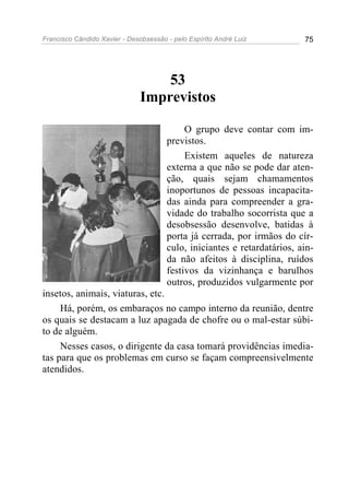 Francisco Cândido Xavier - Desobsessão - pelo Espírito André Luiz         75




                                   53
                               Imprevistos

                                            O grupo deve contar com im-
                                       previstos.
                                            Existem aqueles de natureza
                                       externa a que não se pode dar aten-
                                       ção, quais sejam chamamentos
                                       inoportunos de pessoas incapacita-
                                       das ainda para compreender a gra-
                                       vidade do trabalho socorrista que a
                                       desobsessão desenvolve, batidas à
                                       porta já cerrada, por irmãos do cír-
                                       culo, iniciantes e retardatários, ain-
                                       da não afeitos à disciplina, ruídos
                                       festivos da vizinhança e barulhos
                                       outros, produzidos vulgarmente por
insetos, animais, viaturas, etc.
     Há, porém, os embaraços no campo interno da reunião, dentre
os quais se destacam a luz apagada de chofre ou o mal-estar súbi-
to de alguém.
     Nesses casos, o dirigente da casa tomará providências imedia-
tas para que os problemas em curso se façam compreensivelmente
atendidos.
 