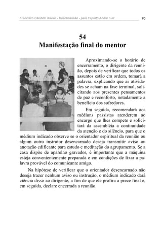 Francisco Cândido Xavier - Desobsessão - pelo Espírito André Luiz   76




                         54
             Manifestação final do mentor

                                     Aproximando-se o horário de
                                encerramento, o dirigente da reuni-
                                ão, depois de verificar que todos os
                                assuntos estão em ordem, tomará a
                                palavra, explicando que as ativida-
                                des se acham na fase terminal, soli-
                                citando aos presentes pensamentos
                                de paz e reconforto, notadamente a
                                benefício dos sofredores.
                                     Em seguida, recomendará aos
                                médiuns passistas atenderem ao
                                encargo que lhes compete e solici-
                                tará da assembléia a continuidade
                                da atenção e do silêncio, para que o
médium indicado observe se o orientador espiritual da reunião ou
algum outro instrutor desencarnado deseja transmitir aviso ou
anotação edificante para estudo e meditação do agrupamento. Se a
casa dispõe de aparelho gravador, é importante que a máquina
esteja convenientemente preparada e em condições de fixar a pa-
lavra provável do comunicante amigo.
     Na hipótese de verificar que o orientador desencarnado não
deseja trazer nenhum aviso ou instrução, o médium indicado dará
ciência disso ao dirigente, a fim de que ele profira a prece final e,
em seguida, declare encerrada a reunião.
 